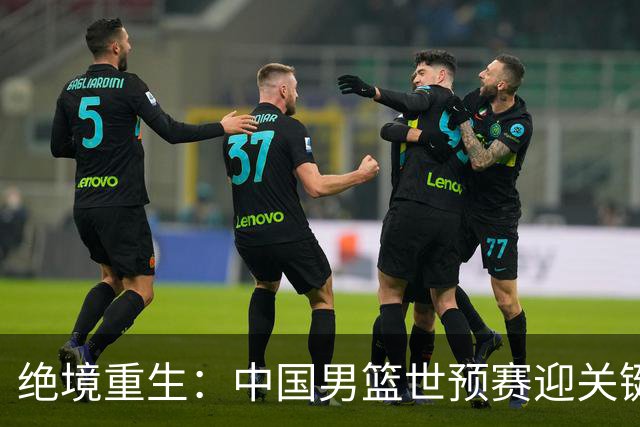 绝境重生：中国男篮世预赛迎关键第二阶段 拼搏定能破局