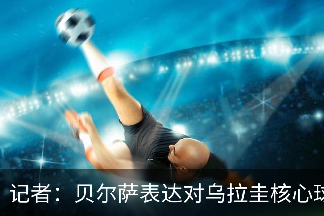 记者：贝尔萨表达对乌拉圭核心球员不满，他表示他们让他孤军奋战